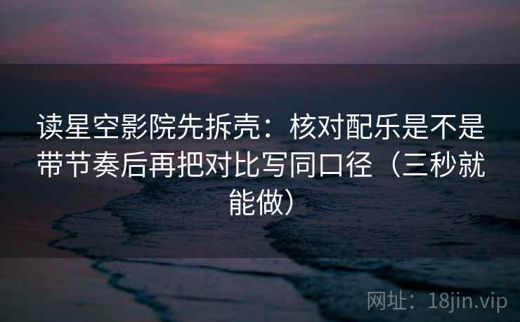 读星空影院先拆壳：核对配乐是不是带节奏后再把对比写同口径（三秒就能做）