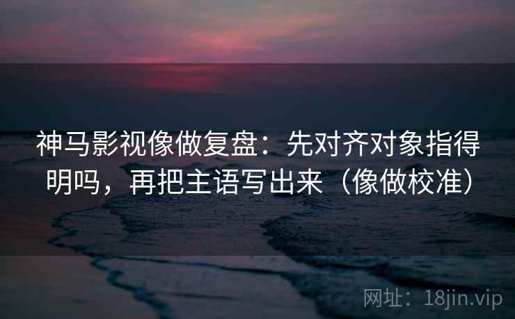 神马影视像做复盘：先对齐对象指得明吗，再把主语写出来（像做校准）