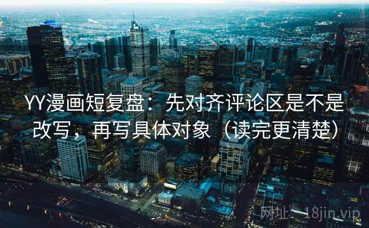 YY漫画短复盘：先对齐评论区是不是改写，再写具体对象（读完更清楚）