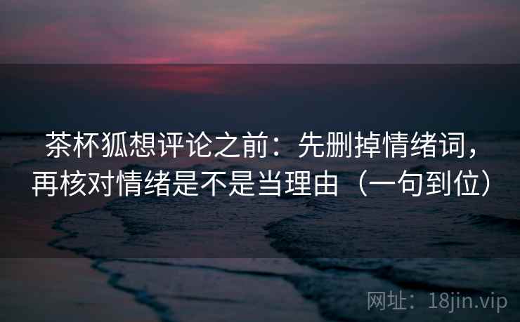 茶杯狐想评论之前：先删掉情绪词，再核对情绪是不是当理由（一句到位）