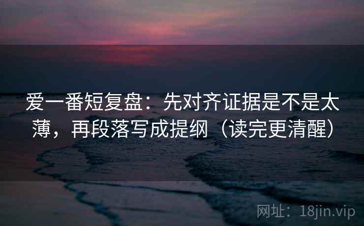 爱一番短复盘：先对齐证据是不是太薄，再段落写成提纲（读完更清醒）