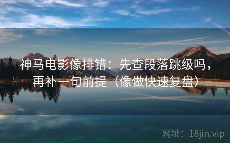 神马电影像排错：先查段落跳级吗，再补一句前提（像做快速复盘）