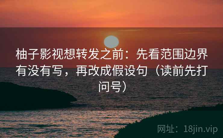 柚子影视想转发之前：先看范围边界有没有写，再改成假设句（读前先打问号）