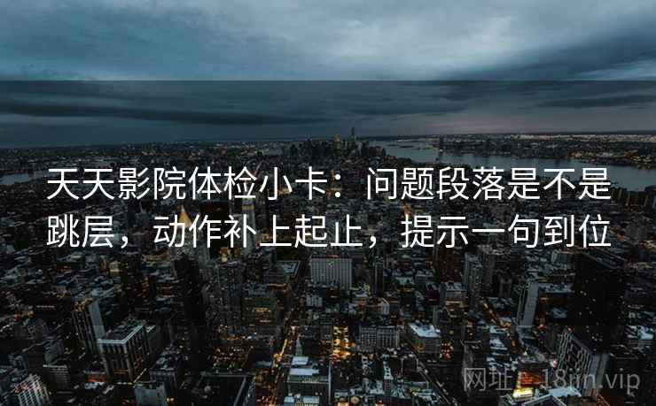 天天影院体检小卡：问题段落是不是跳层，动作补上起止，提示一句到位