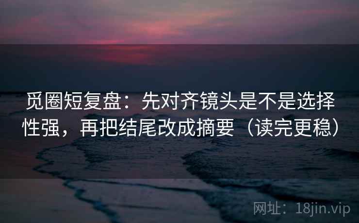 觅圈短复盘：先对齐镜头是不是选择性强，再把结尾改成摘要（读完更稳）