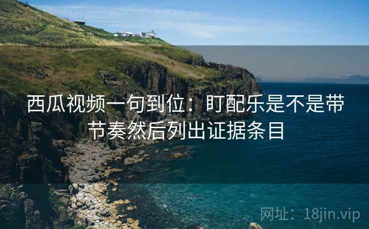 西瓜视频一句到位：盯配乐是不是带节奏然后列出证据条目