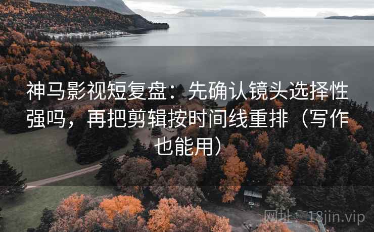 神马影视短复盘：先确认镜头选择性强吗，再把剪辑按时间线重排（写作也能用）