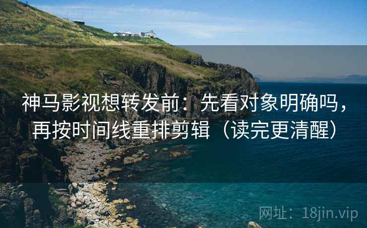 神马影视想转发前：先看对象明确吗，再按时间线重排剪辑（读完更清醒）