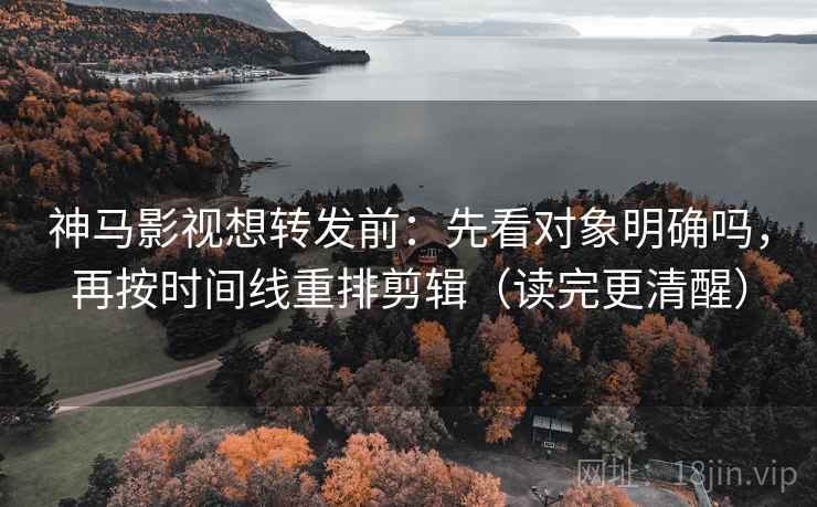 神马影视想转发前：先看对象明确吗，再按时间线重排剪辑（读完更清醒）