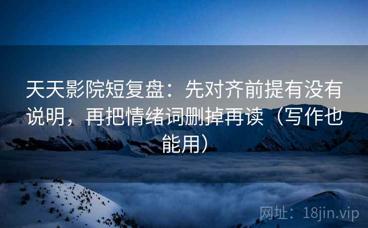 天天影院短复盘：先对齐前提有没有说明，再把情绪词删掉再读（写作也能用）