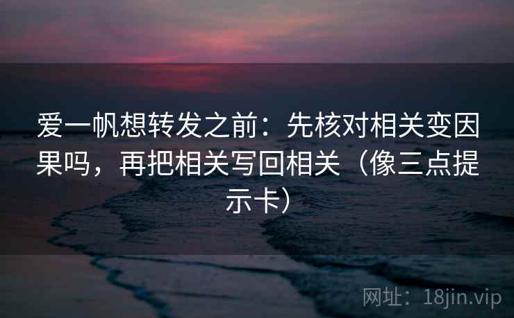 爱一帆想转发之前：先核对相关变因果吗，再把相关写回相关（像三点提示卡）
