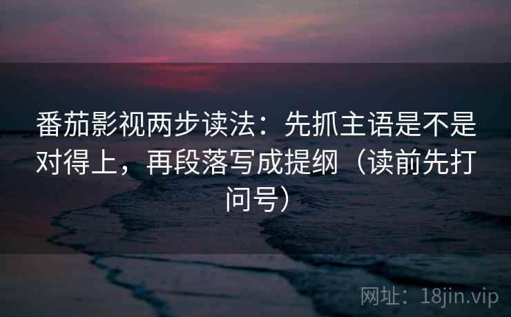番茄影视两步读法：先抓主语是不是对得上，再段落写成提纲（读前先打问号）