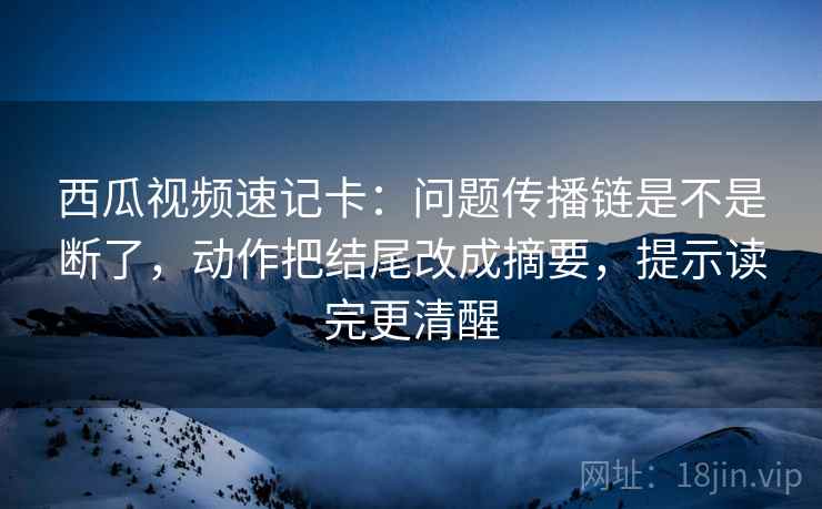 西瓜视频速记卡：问题传播链是不是断了，动作把结尾改成摘要，提示读完更清醒