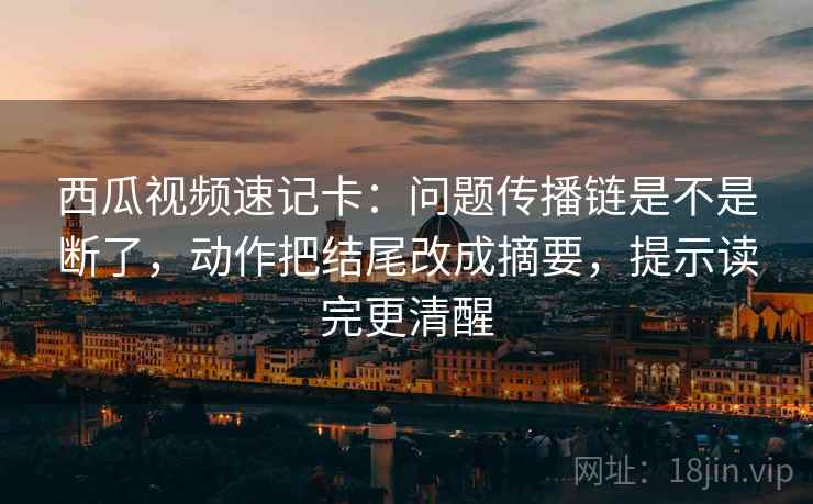 西瓜视频速记卡：问题传播链是不是断了，动作把结尾改成摘要，提示读完更清醒