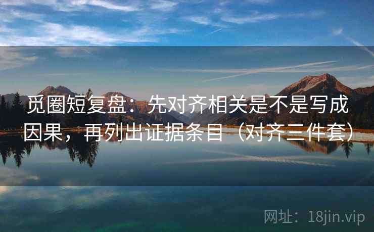 觅圈短复盘：先对齐相关是不是写成因果，再列出证据条目（对齐三件套）