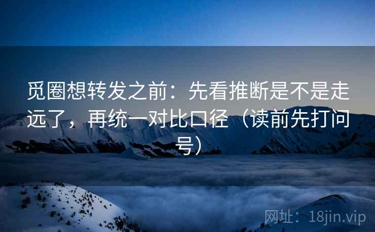 觅圈想转发之前：先看推断是不是走远了，再统一对比口径（读前先打问号）