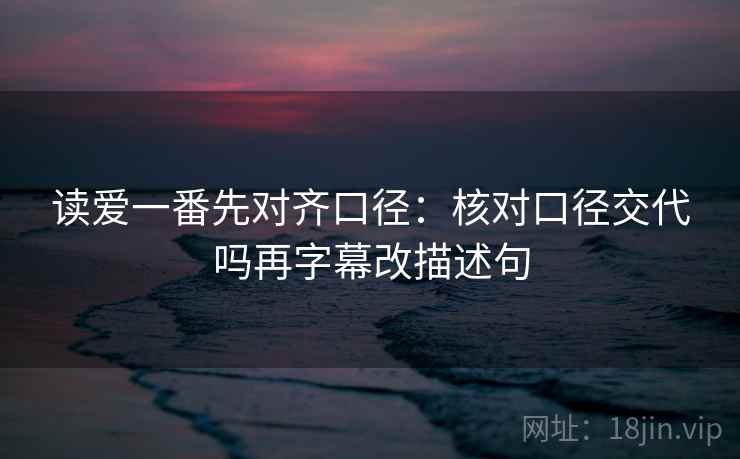 读爱一番先对齐口径：核对口径交代吗再字幕改描述句