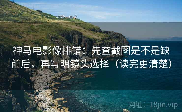 神马电影像排错：先查截图是不是缺前后，再写明镜头选择（读完更清楚）
