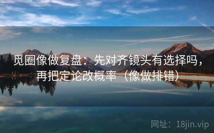 觅圈像做复盘：先对齐镜头有选择吗，再把定论改概率（像做排错）