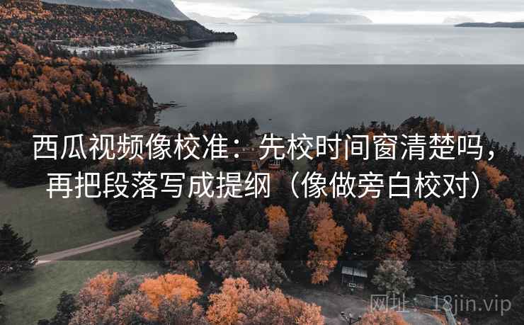 西瓜视频像校准：先校时间窗清楚吗，再把段落写成提纲（像做旁白校对）
