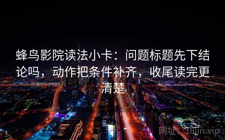蜂鸟影院读法小卡：问题标题先下结论吗，动作把条件补齐，收尾读完更清楚