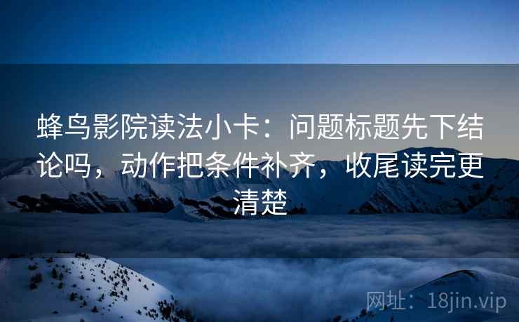 蜂鸟影院读法小卡：问题标题先下结论吗，动作把条件补齐，收尾读完更清楚